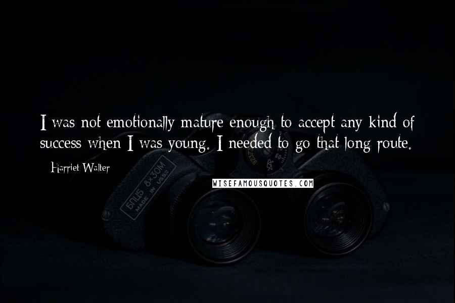 Harriet Walter Quotes: I was not emotionally mature enough to accept any kind of success when I was young. I needed to go that long route.
