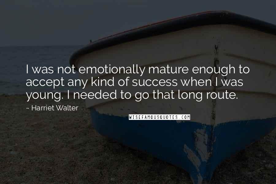 Harriet Walter Quotes: I was not emotionally mature enough to accept any kind of success when I was young. I needed to go that long route.