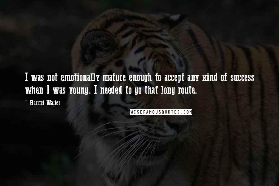 Harriet Walter Quotes: I was not emotionally mature enough to accept any kind of success when I was young. I needed to go that long route.