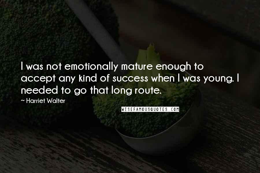 Harriet Walter Quotes: I was not emotionally mature enough to accept any kind of success when I was young. I needed to go that long route.