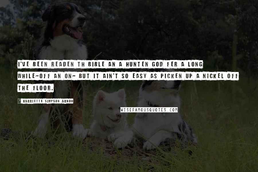 Harriette Simpson Arnow Quotes: I've been readen th Bible an a hunten God fer a long while-off an on- but it ain't so easy as picken up a nickel off the floor.