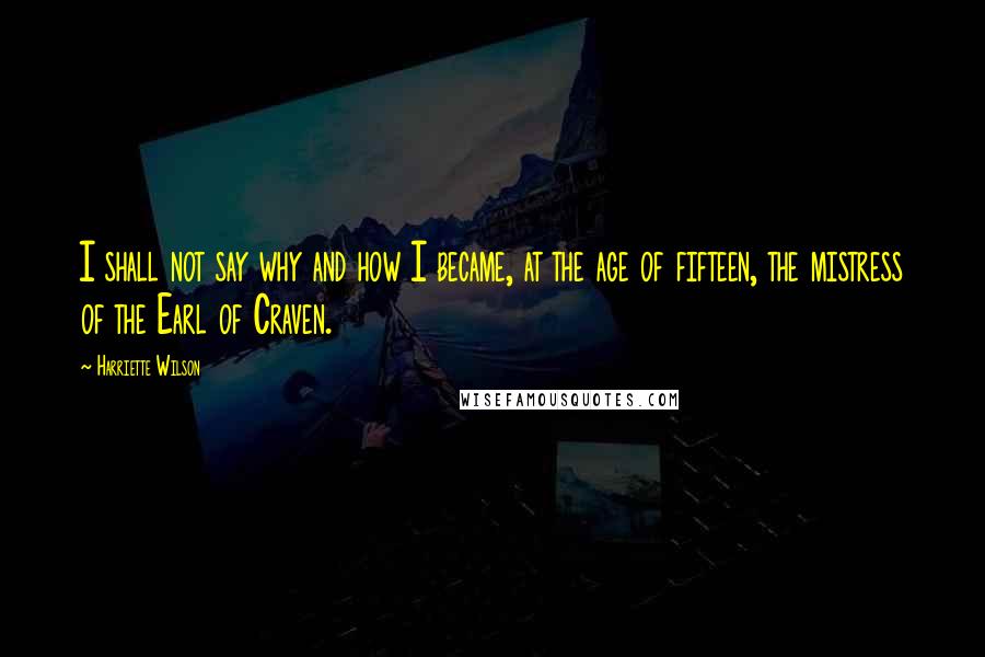Harriette Wilson Quotes: I shall not say why and how I became, at the age of fifteen, the mistress of the Earl of Craven.
