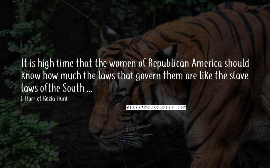 Harriot Kezia Hunt Quotes: It is high time that the women of Republican America should know how much the laws that govern them are like the slave laws ofthe South ...