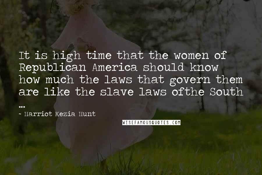 Harriot Kezia Hunt Quotes: It is high time that the women of Republican America should know how much the laws that govern them are like the slave laws ofthe South ...