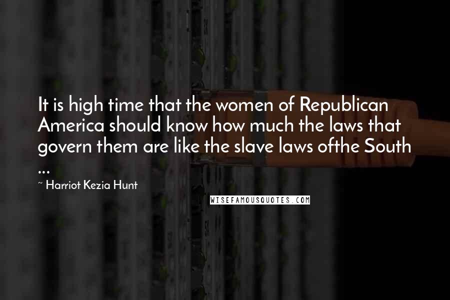 Harriot Kezia Hunt Quotes: It is high time that the women of Republican America should know how much the laws that govern them are like the slave laws ofthe South ...