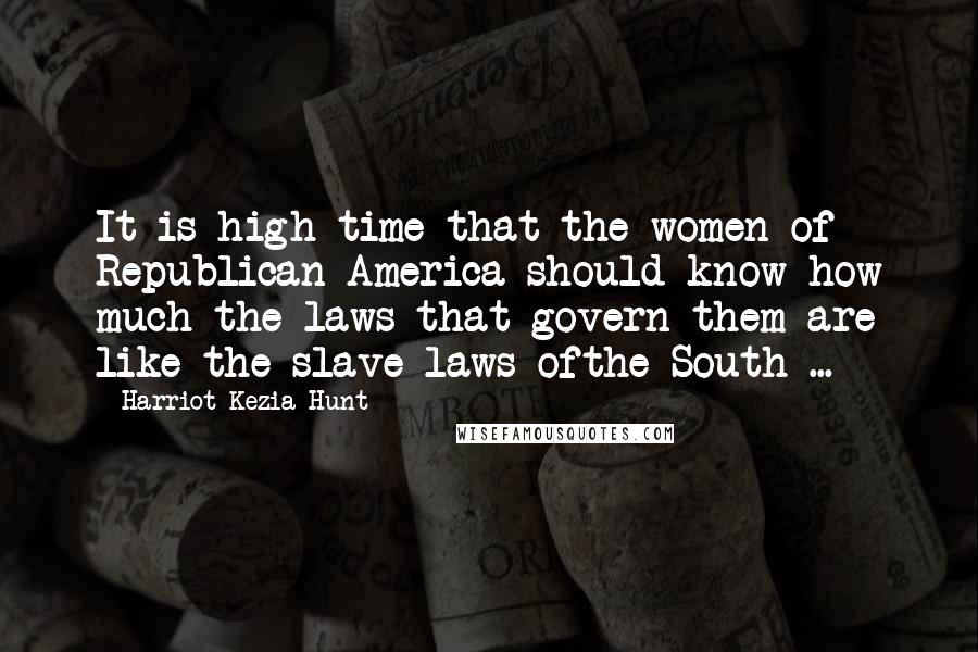 Harriot Kezia Hunt Quotes: It is high time that the women of Republican America should know how much the laws that govern them are like the slave laws ofthe South ...