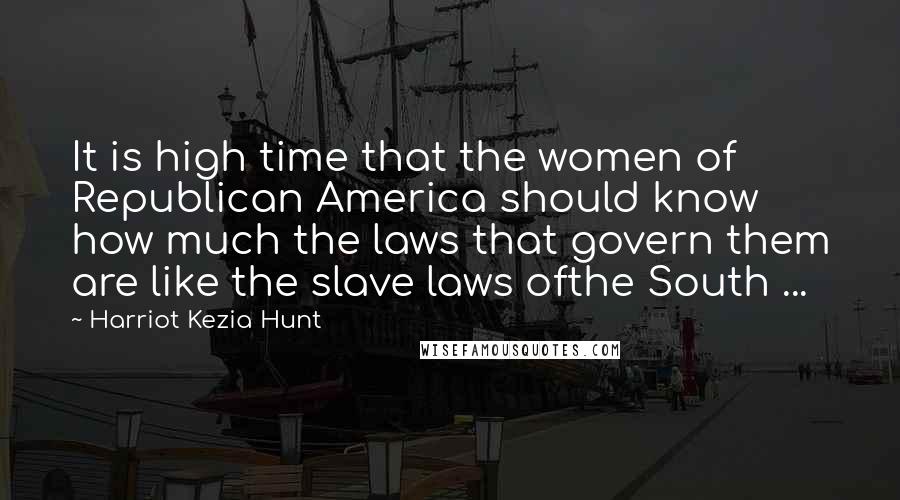 Harriot Kezia Hunt Quotes: It is high time that the women of Republican America should know how much the laws that govern them are like the slave laws ofthe South ...