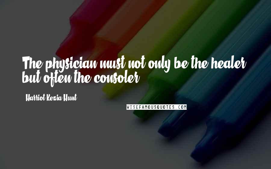 Harriot Kezia Hunt Quotes: The physician must not only be the healer, but often the consoler.