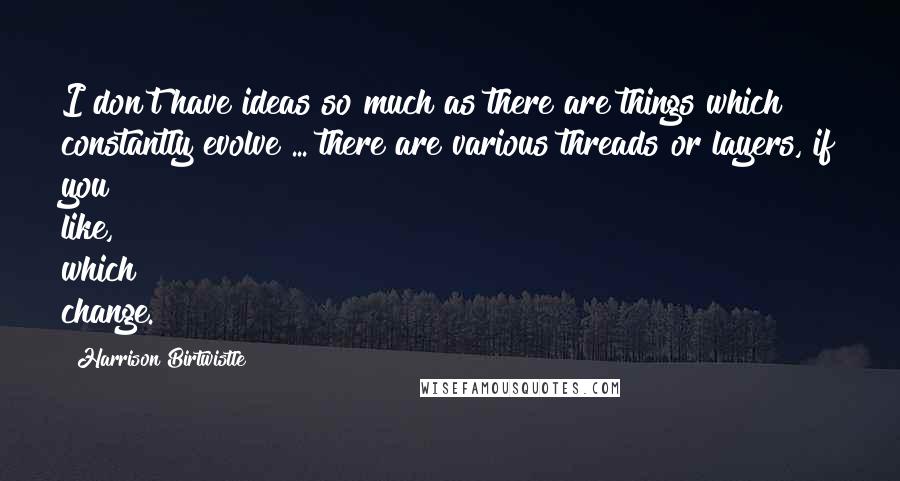 Harrison Birtwistle Quotes: I don't have ideas so much as there are things which constantly evolve ... there are various threads or layers, if you like, which change.