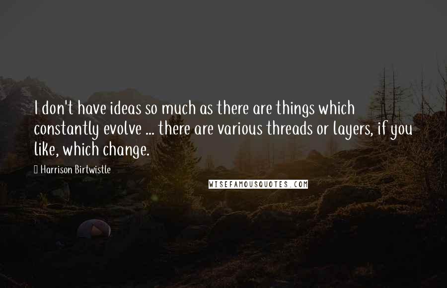 Harrison Birtwistle Quotes: I don't have ideas so much as there are things which constantly evolve ... there are various threads or layers, if you like, which change.