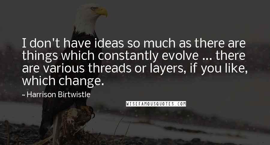 Harrison Birtwistle Quotes: I don't have ideas so much as there are things which constantly evolve ... there are various threads or layers, if you like, which change.