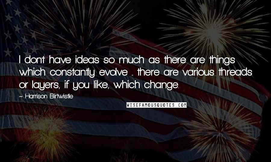 Harrison Birtwistle Quotes: I don't have ideas so much as there are things which constantly evolve ... there are various threads or layers, if you like, which change.