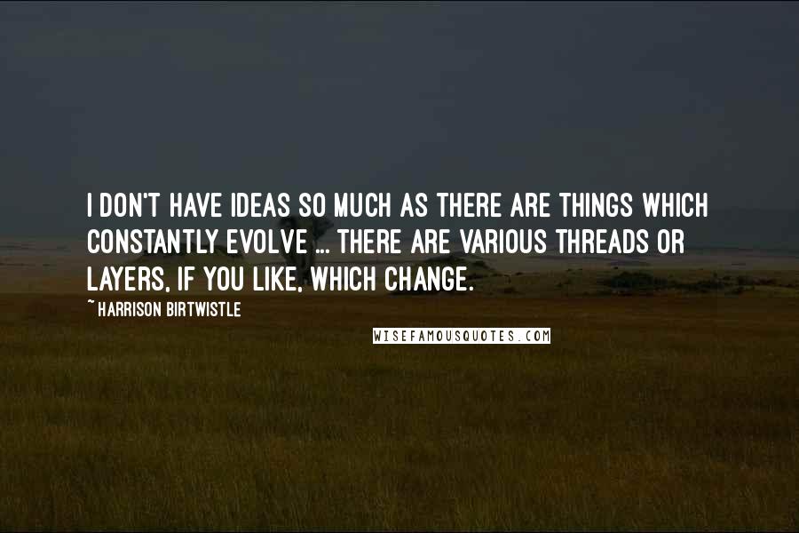 Harrison Birtwistle Quotes: I don't have ideas so much as there are things which constantly evolve ... there are various threads or layers, if you like, which change.