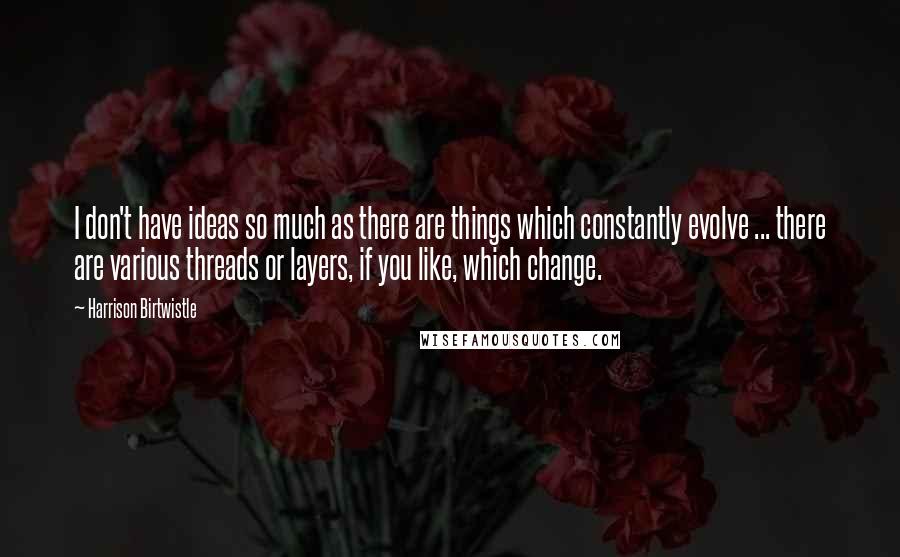 Harrison Birtwistle Quotes: I don't have ideas so much as there are things which constantly evolve ... there are various threads or layers, if you like, which change.