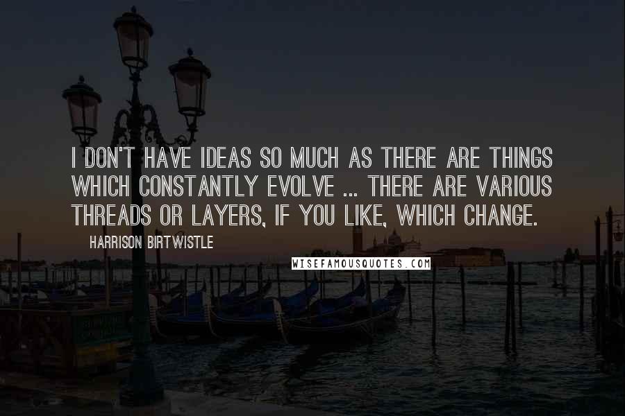 Harrison Birtwistle Quotes: I don't have ideas so much as there are things which constantly evolve ... there are various threads or layers, if you like, which change.