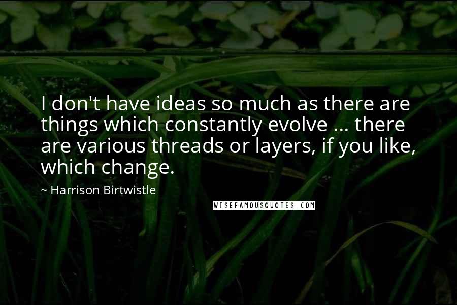 Harrison Birtwistle Quotes: I don't have ideas so much as there are things which constantly evolve ... there are various threads or layers, if you like, which change.
