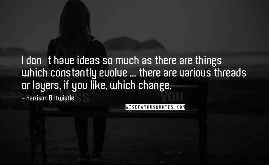 Harrison Birtwistle Quotes: I don't have ideas so much as there are things which constantly evolve ... there are various threads or layers, if you like, which change.