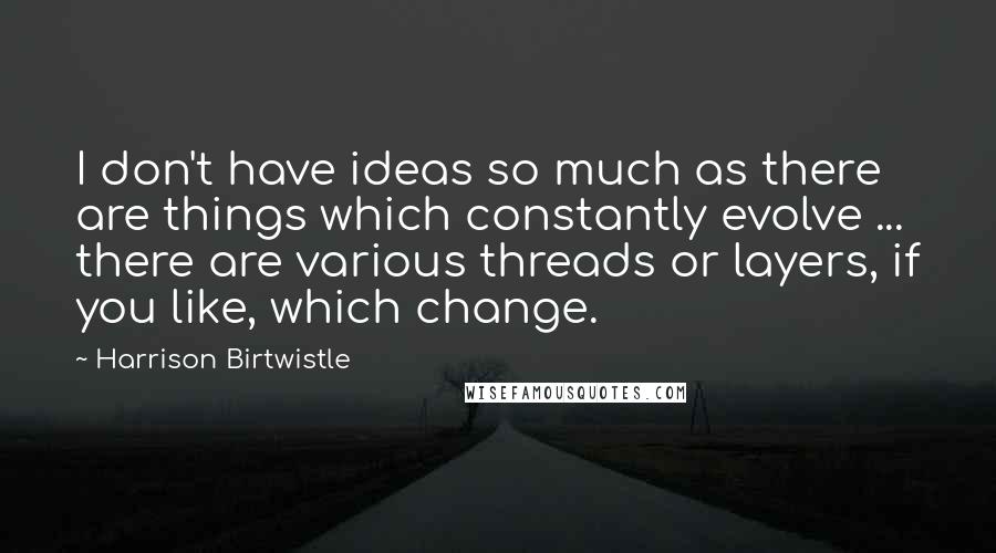 Harrison Birtwistle Quotes: I don't have ideas so much as there are things which constantly evolve ... there are various threads or layers, if you like, which change.