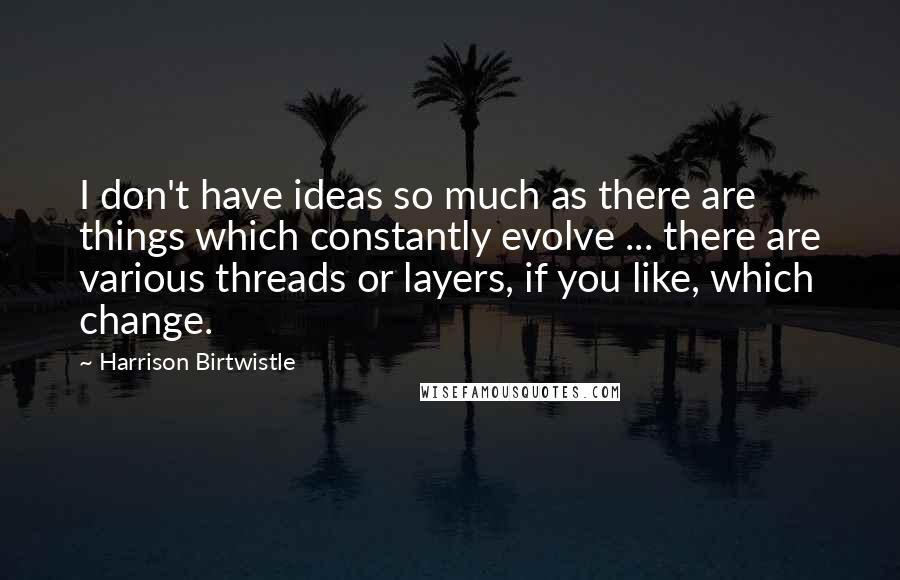 Harrison Birtwistle Quotes: I don't have ideas so much as there are things which constantly evolve ... there are various threads or layers, if you like, which change.