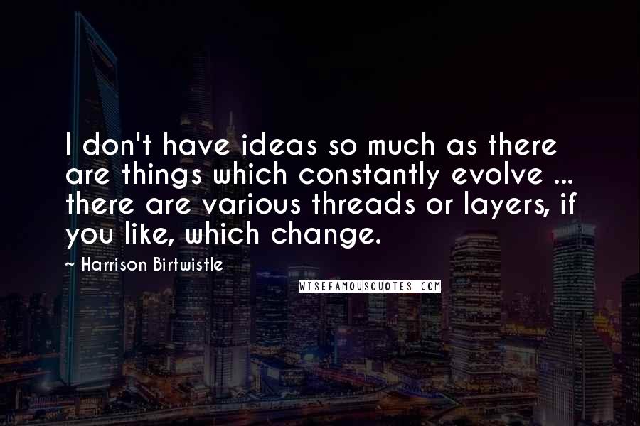 Harrison Birtwistle Quotes: I don't have ideas so much as there are things which constantly evolve ... there are various threads or layers, if you like, which change.