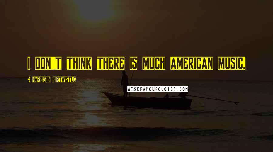 Harrison Birtwistle Quotes: I don't think there is much American music.