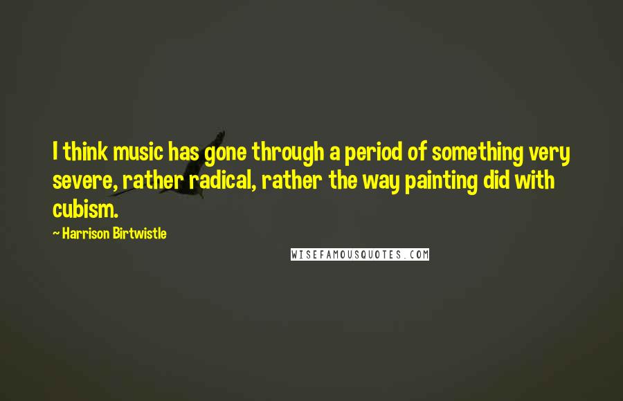 Harrison Birtwistle Quotes: I think music has gone through a period of something very severe, rather radical, rather the way painting did with cubism.