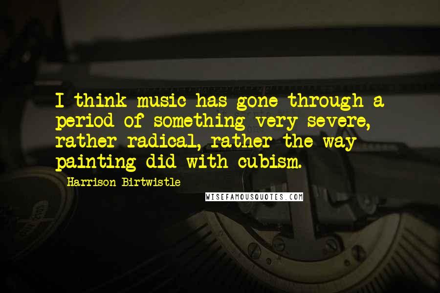 Harrison Birtwistle Quotes: I think music has gone through a period of something very severe, rather radical, rather the way painting did with cubism.