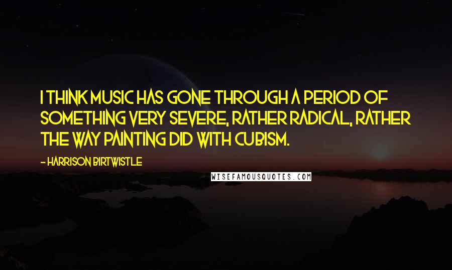 Harrison Birtwistle Quotes: I think music has gone through a period of something very severe, rather radical, rather the way painting did with cubism.