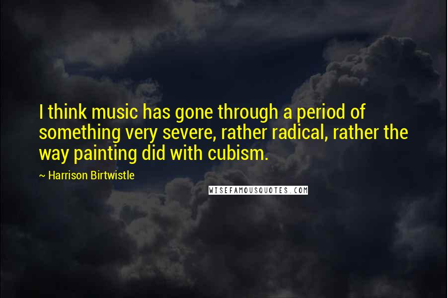 Harrison Birtwistle Quotes: I think music has gone through a period of something very severe, rather radical, rather the way painting did with cubism.