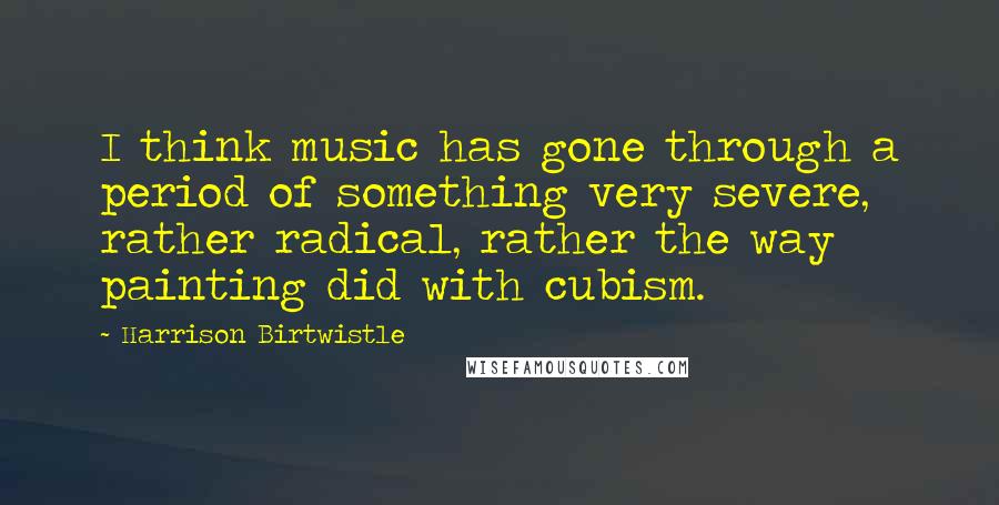 Harrison Birtwistle Quotes: I think music has gone through a period of something very severe, rather radical, rather the way painting did with cubism.