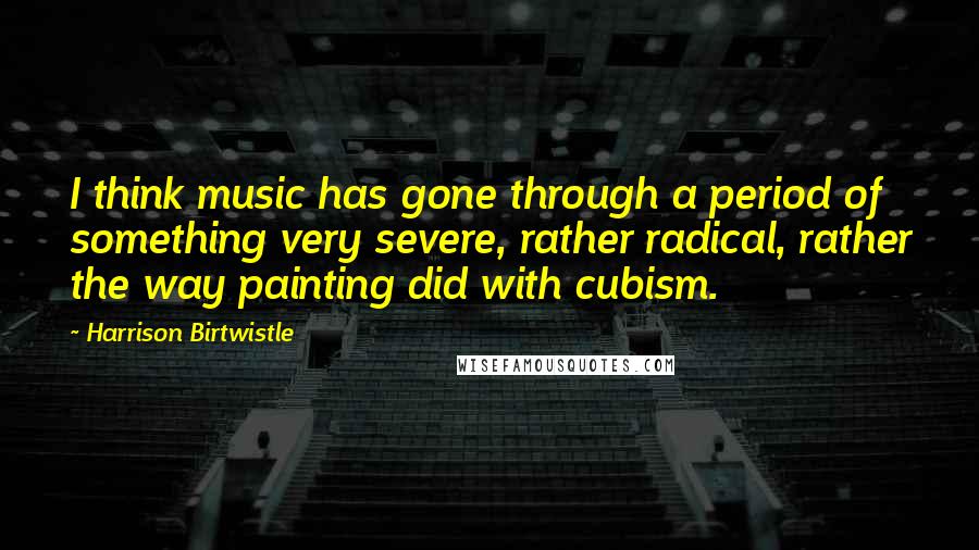 Harrison Birtwistle Quotes: I think music has gone through a period of something very severe, rather radical, rather the way painting did with cubism.