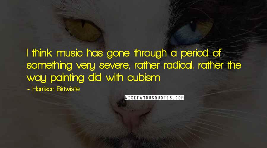 Harrison Birtwistle Quotes: I think music has gone through a period of something very severe, rather radical, rather the way painting did with cubism.