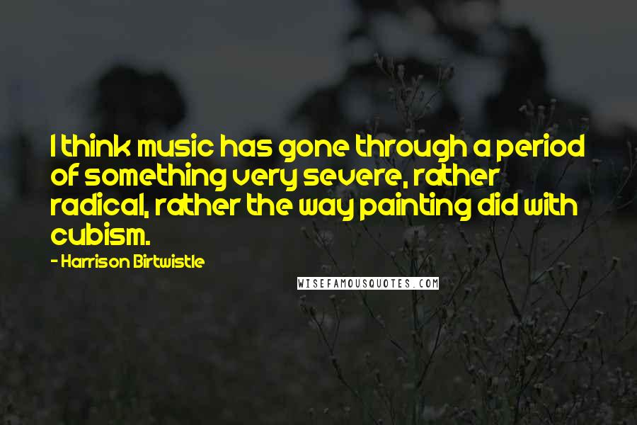 Harrison Birtwistle Quotes: I think music has gone through a period of something very severe, rather radical, rather the way painting did with cubism.