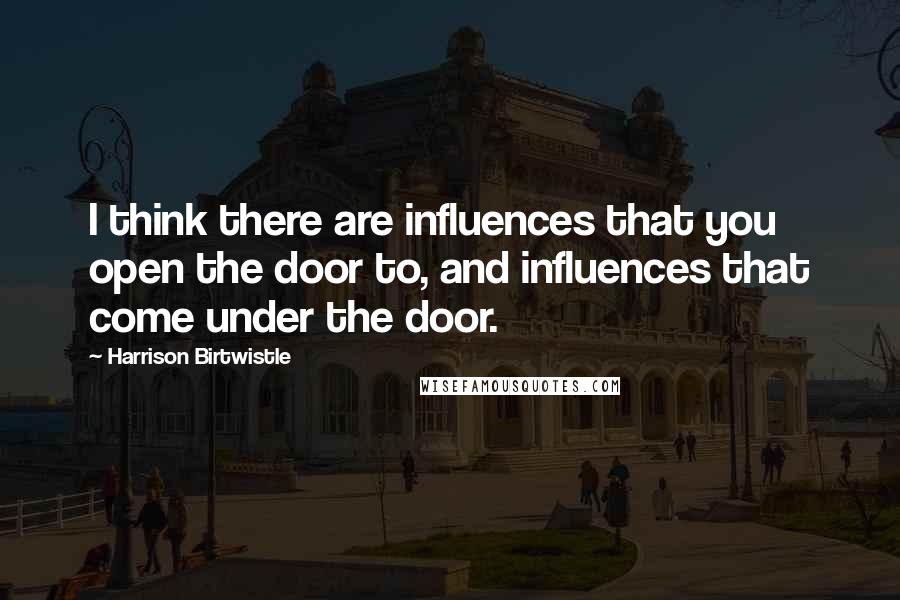 Harrison Birtwistle Quotes: I think there are influences that you open the door to, and influences that come under the door.