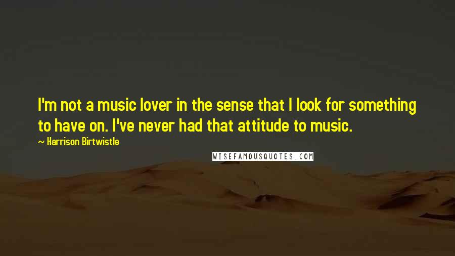 Harrison Birtwistle Quotes: I'm not a music lover in the sense that I look for something to have on. I've never had that attitude to music.