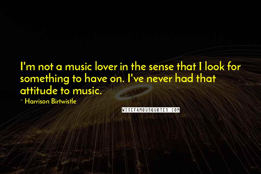 Harrison Birtwistle Quotes: I'm not a music lover in the sense that I look for something to have on. I've never had that attitude to music.