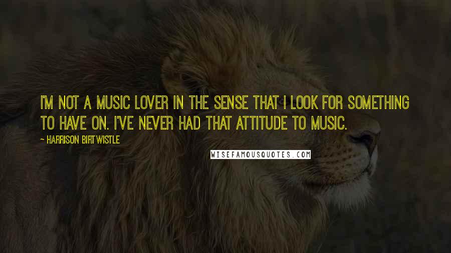 Harrison Birtwistle Quotes: I'm not a music lover in the sense that I look for something to have on. I've never had that attitude to music.