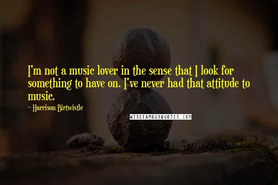 Harrison Birtwistle Quotes: I'm not a music lover in the sense that I look for something to have on. I've never had that attitude to music.