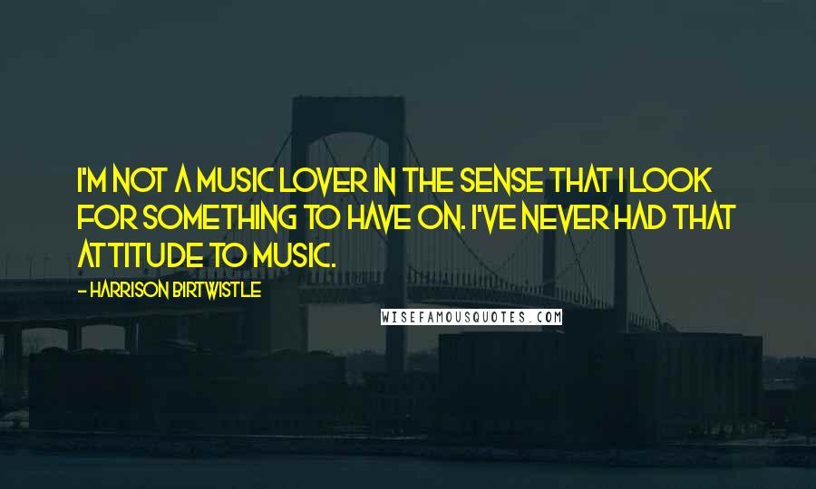 Harrison Birtwistle Quotes: I'm not a music lover in the sense that I look for something to have on. I've never had that attitude to music.