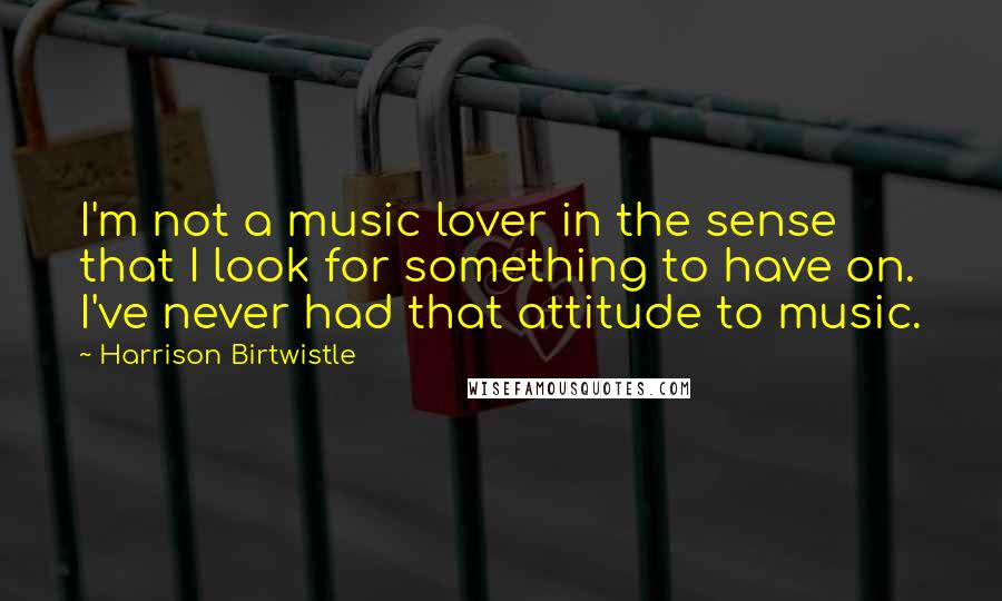 Harrison Birtwistle Quotes: I'm not a music lover in the sense that I look for something to have on. I've never had that attitude to music.