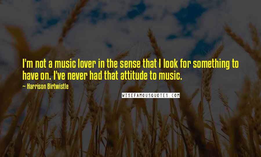 Harrison Birtwistle Quotes: I'm not a music lover in the sense that I look for something to have on. I've never had that attitude to music.