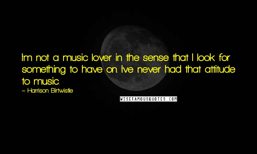 Harrison Birtwistle Quotes: I'm not a music lover in the sense that I look for something to have on. I've never had that attitude to music.