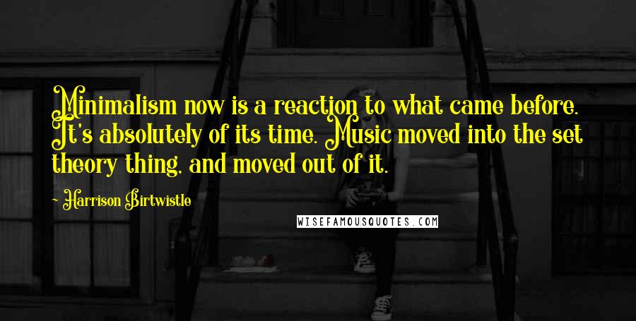 Harrison Birtwistle Quotes: Minimalism now is a reaction to what came before. It's absolutely of its time. Music moved into the set theory thing, and moved out of it.