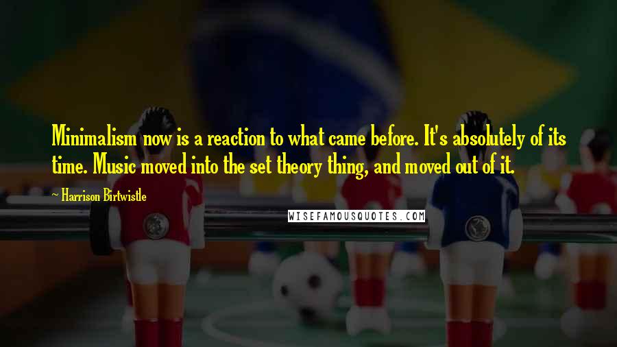 Harrison Birtwistle Quotes: Minimalism now is a reaction to what came before. It's absolutely of its time. Music moved into the set theory thing, and moved out of it.