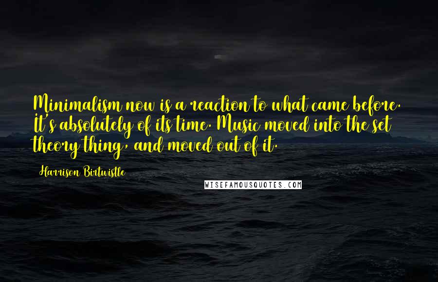 Harrison Birtwistle Quotes: Minimalism now is a reaction to what came before. It's absolutely of its time. Music moved into the set theory thing, and moved out of it.