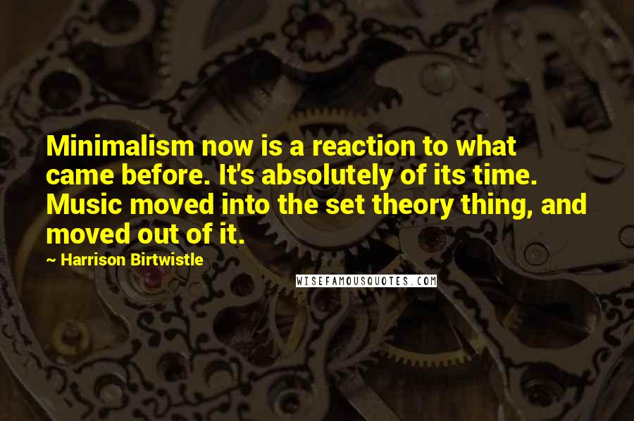 Harrison Birtwistle Quotes: Minimalism now is a reaction to what came before. It's absolutely of its time. Music moved into the set theory thing, and moved out of it.