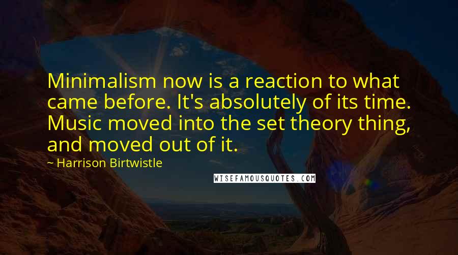 Harrison Birtwistle Quotes: Minimalism now is a reaction to what came before. It's absolutely of its time. Music moved into the set theory thing, and moved out of it.