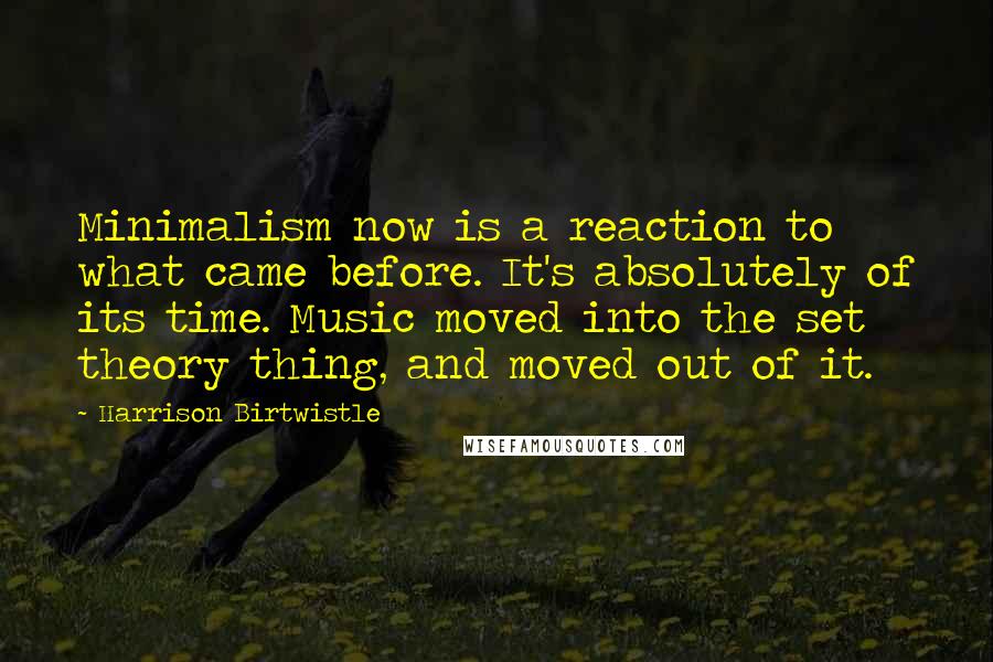 Harrison Birtwistle Quotes: Minimalism now is a reaction to what came before. It's absolutely of its time. Music moved into the set theory thing, and moved out of it.