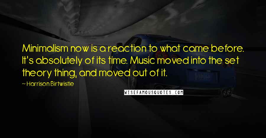 Harrison Birtwistle Quotes: Minimalism now is a reaction to what came before. It's absolutely of its time. Music moved into the set theory thing, and moved out of it.