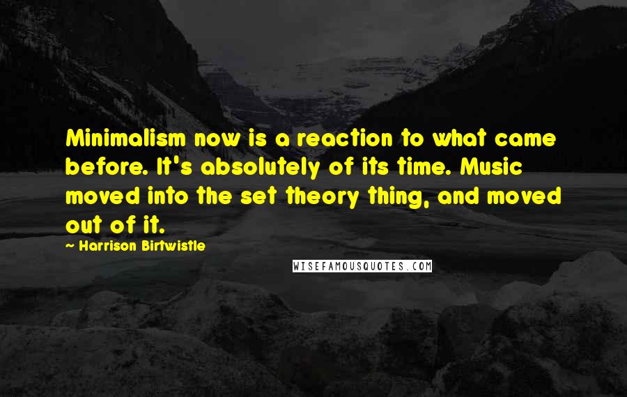 Harrison Birtwistle Quotes: Minimalism now is a reaction to what came before. It's absolutely of its time. Music moved into the set theory thing, and moved out of it.